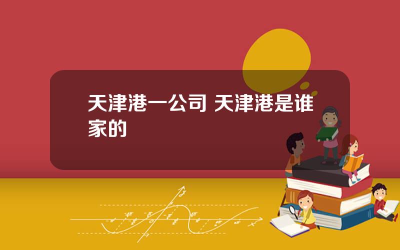 天津港一公司 天津港是谁家的